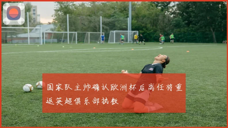 国家队主帅确认欧洲杯后离任将重返英超俱乐部执教