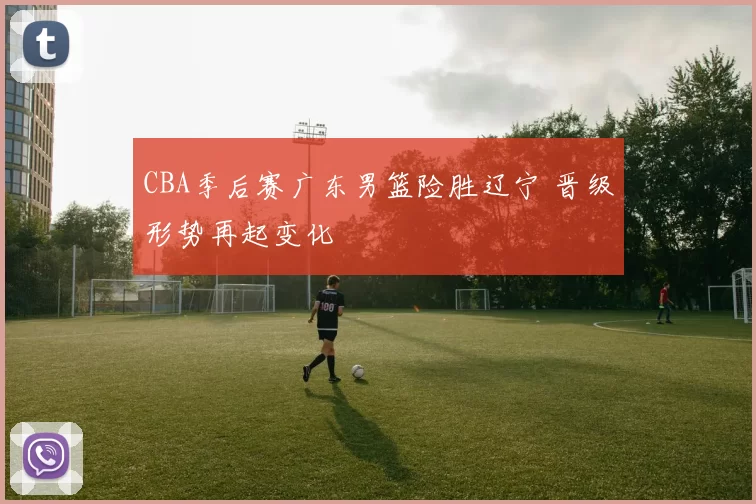 CBA季后赛广东男篮险胜辽宁 晋级形势再起变化