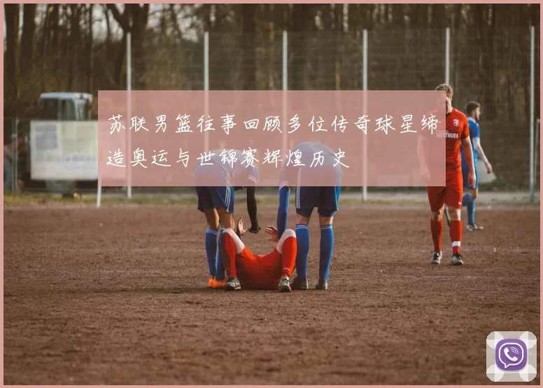 苏联男篮往事回顾多位传奇球星缔造奥运与世锦赛辉煌历史