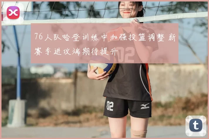 76人队哈登训练中加强投篮调整 新赛季进攻端期待提升