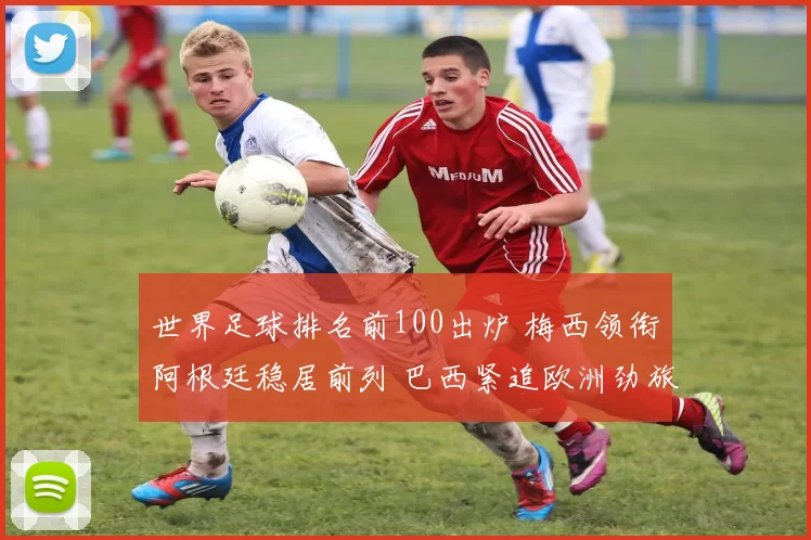 世界足球排名前100出炉 梅西领衔阿根廷稳居前列 巴西紧追欧洲劲旅