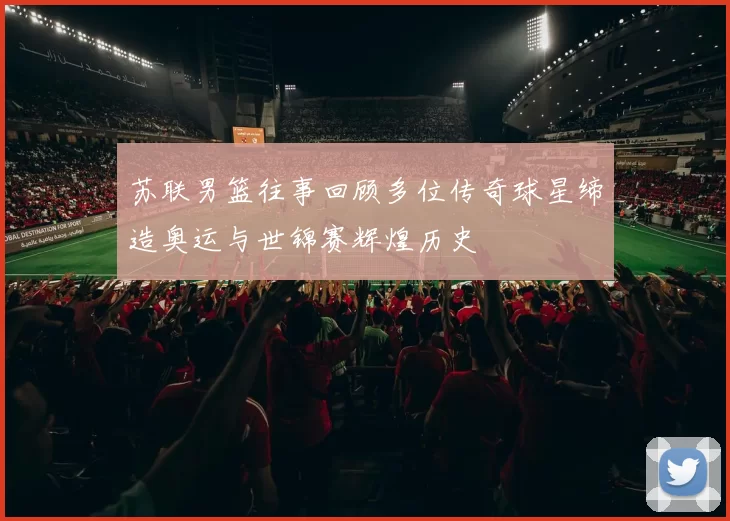 苏联男篮往事回顾多位传奇球星缔造奥运与世锦赛辉煌历史