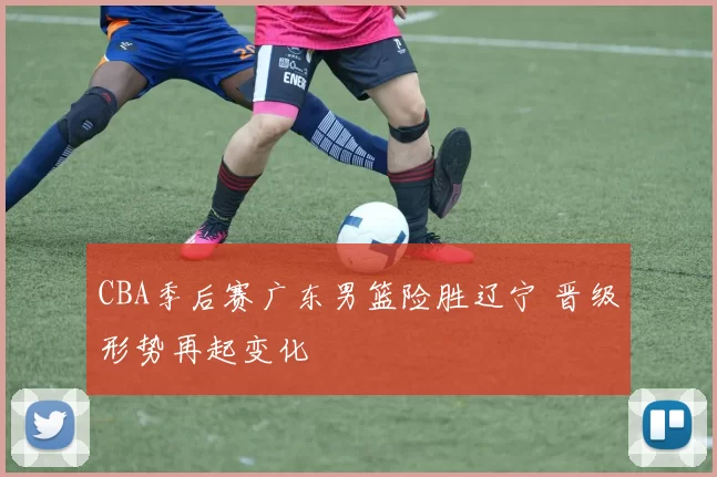 CBA季后赛广东男篮险胜辽宁 晋级形势再起变化