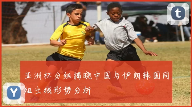 亚洲杯分组揭晓中国与伊朗韩国同组出线形势分析