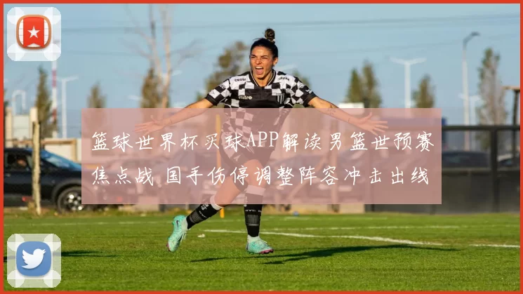 篮球世界杯买球APP解读男篮世预赛焦点战 国手伤停调整阵容冲击出线