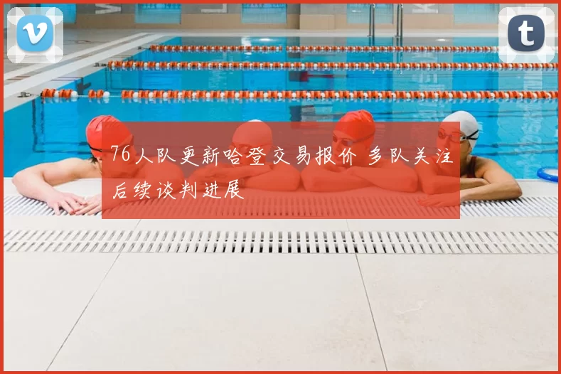 76人队更新哈登交易报价 多队关注后续谈判进展