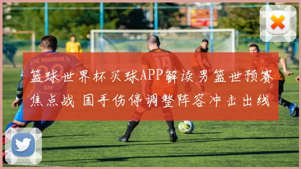 篮球世界杯买球APP解读男篮世预赛焦点战 国手伤停调整阵容冲击出线