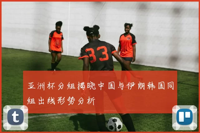 亚洲杯分组揭晓中国与伊朗韩国同组出线形势分析