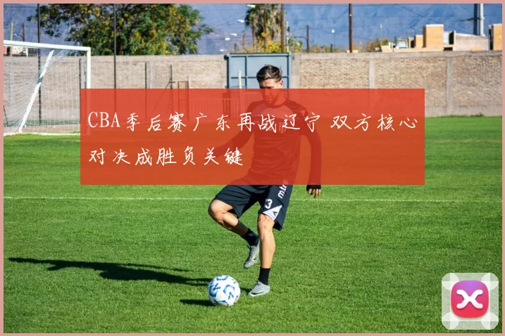 CBA季后赛广东再战辽宁 双方核心对决成胜负关键