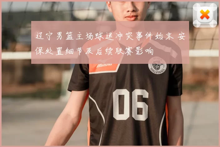 辽宁男篮主场球迷冲突事件始末 安保处置细节及后续联赛影响