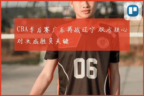 CBA季后赛广东再战辽宁 双方核心对决成胜负关键
